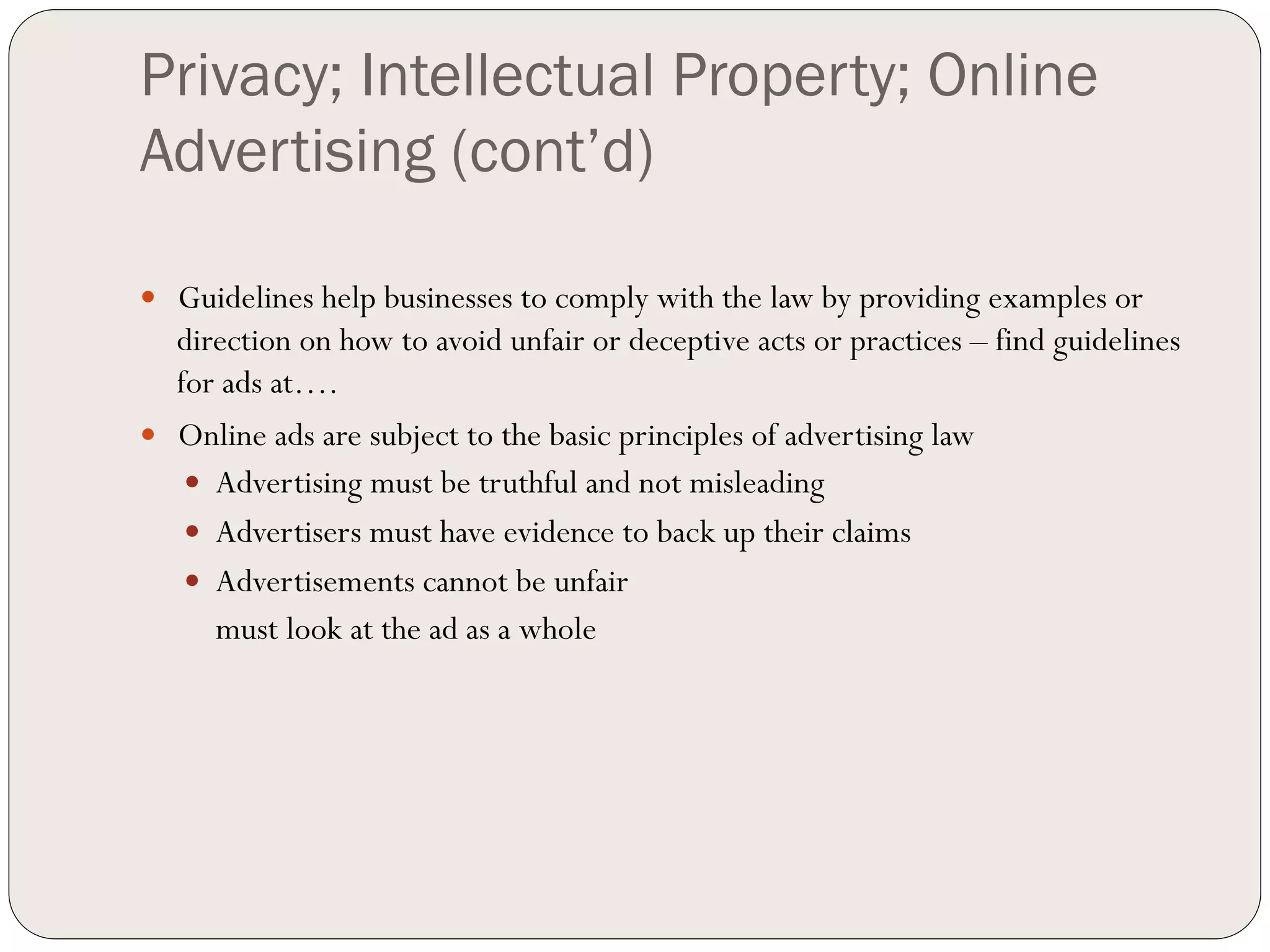 Privacy; Intellectual Property; Online
Advertising (cont’d)

—  Guidelines help businesses to comply with the law by providing examples or
    direction on how to avoid unfair or deceptive acts or practices – find guidelines
    for ads at….
—  Online ads are subject to the basic principles of advertising law
     —  Advertising must be truthful and not misleading
     —  Advertisers must have evidence to back up their claims
     —  Advertisements cannot be unfair
         must look at the ad as a whole
 
