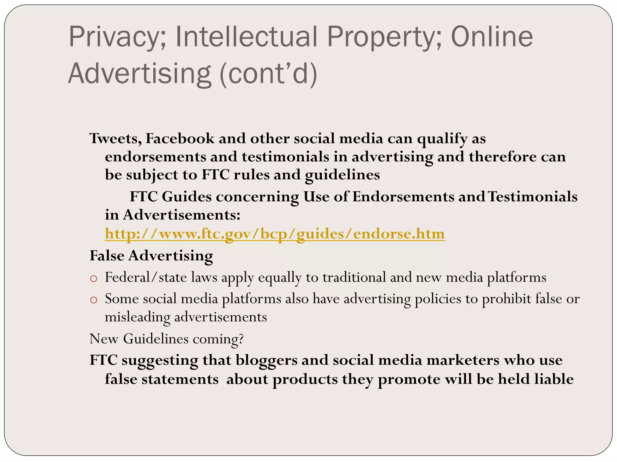 Privacy; Intellectual Property; Online
Advertising (cont’d)
 Tweets, Facebook and other social media can qualify as
    endorsements and testimonials in advertising and therefore can
    be subject to FTC rules and guidelines
        FTC Guides concerning Use of Endorsements and Testimonials
    in Advertisements:
    http://www.ftc.gov/bcp/guides/endorse.htm
 False Advertising
 o  Federal/state laws apply equally to traditional and new media platforms
 o  Some social media platforms also have advertising policies to prohibit false or
    misleading advertisements
 New Guidelines coming?
 FTC suggesting that bloggers and social media marketers who use
    false statements about products they promote will be held liable
 