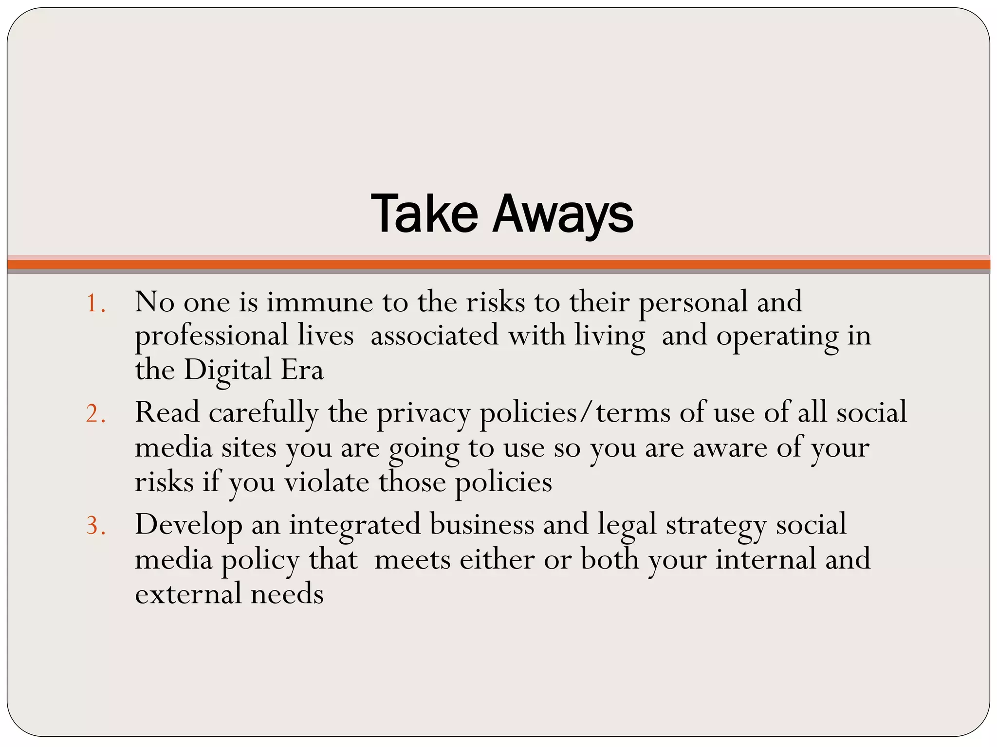 Take Aways
1.  No one is immune to the risks to their personal and
    professional lives associated with living and operating in
    the Digital Era
2.  Read carefully the privacy policies/terms of use of all social
    media sites you are going to use so you are aware of your
    risks if you violate those policies
3.  Develop an integrated business and legal strategy social
    media policy that meets either or both your internal and
    external needs
 