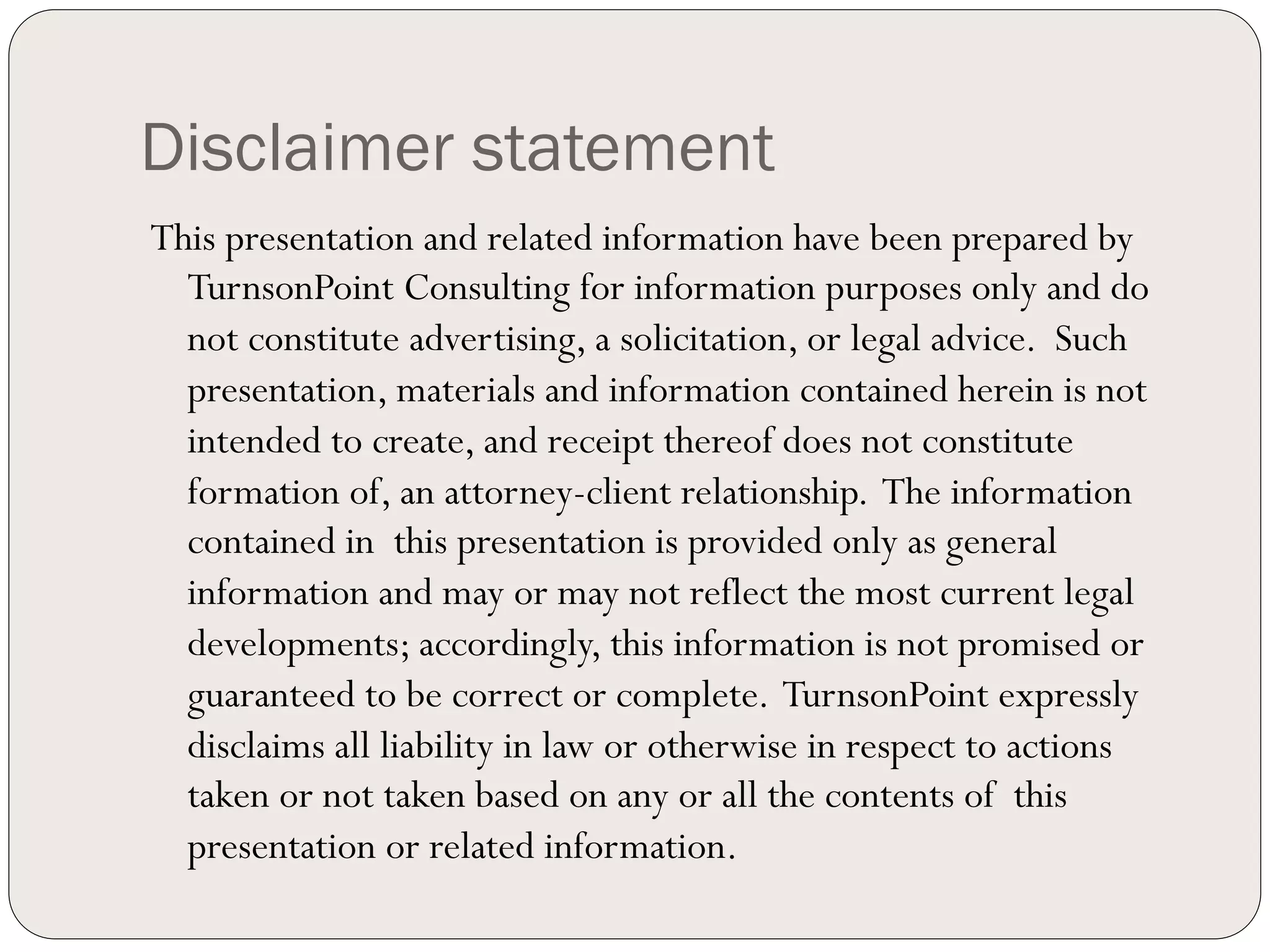 Disclaimer statement
This presentation and related information have been prepared by
  TurnsonPoint Consulting for information purposes only and do
  not constitute advertising, a solicitation, or legal advice. Such
  presentation, materials and information contained herein is not
  intended to create, and receipt thereof does not constitute
  formation of, an attorney-client relationship. The information
  contained in this presentation is provided only as general
  information and may or may not reflect the most current legal
  developments; accordingly, this information is not promised or
  guaranteed to be correct or complete. TurnsonPoint expressly
  disclaims all liability in law or otherwise in respect to actions
  taken or not taken based on any or all the contents of this
  presentation or related information.
 