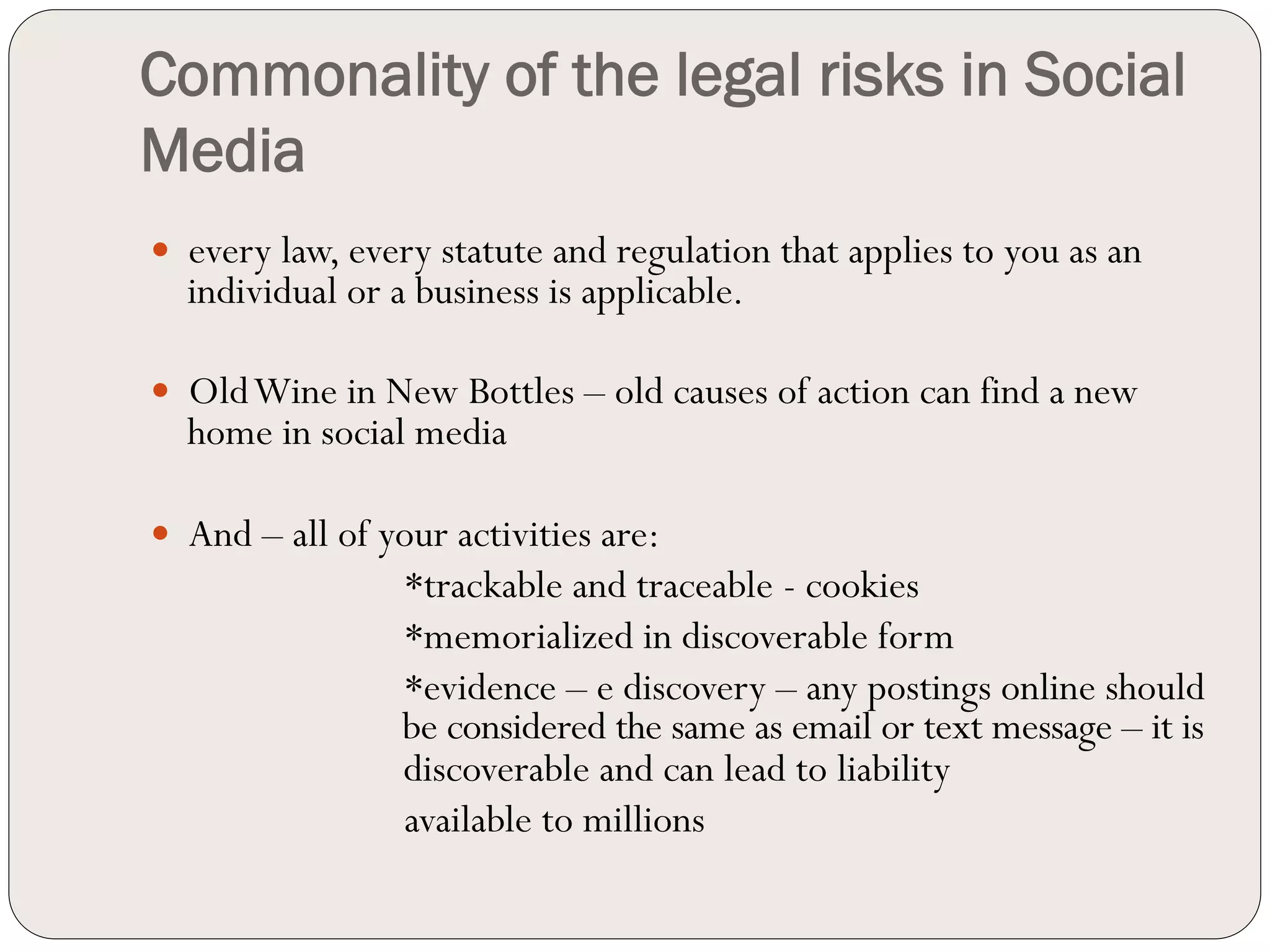Commonality of the legal risks in Social
Media
—  every law, every statute and regulation that applies to you as an
  individual or a business is applicable.

—  Old Wine in New Bottles – old causes of action can find a new
  home in social media

—  And – all of your activities are:
                  *trackable and traceable - cookies
                  *memorialized in discoverable form
                  *evidence – e discovery – any postings online should
                  be considered the same as email or text message – it is
                  discoverable and can lead to liability
                  available to millions
 