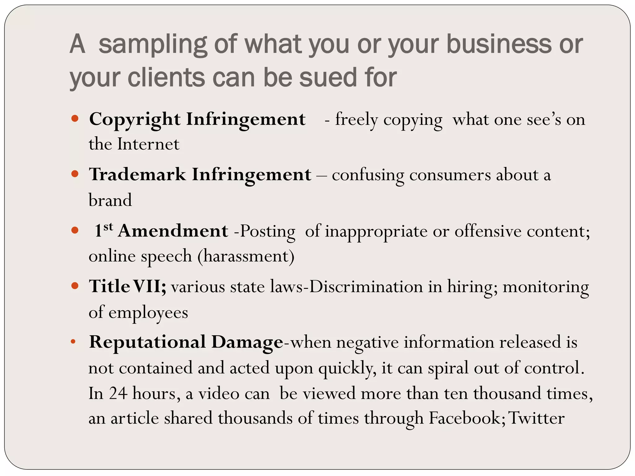 A sampling of what you or your business or
your clients can be sued for
—  Copyright Infringement        - freely copying what one see’s on
    the Internet
—  Trademark Infringement – confusing consumers about a
    brand
—  1st Amendment -Posting of inappropriate or offensive content;
    online speech (harassment)
—  Title VII; various state laws-Discrimination in hiring; monitoring
    of employees
•  Reputational Damage-when negative information released is
    not contained and acted upon quickly, it can spiral out of control.
    In 24 hours, a video can be viewed more than ten thousand times,
    an article shared thousands of times through Facebook; Twitter
 