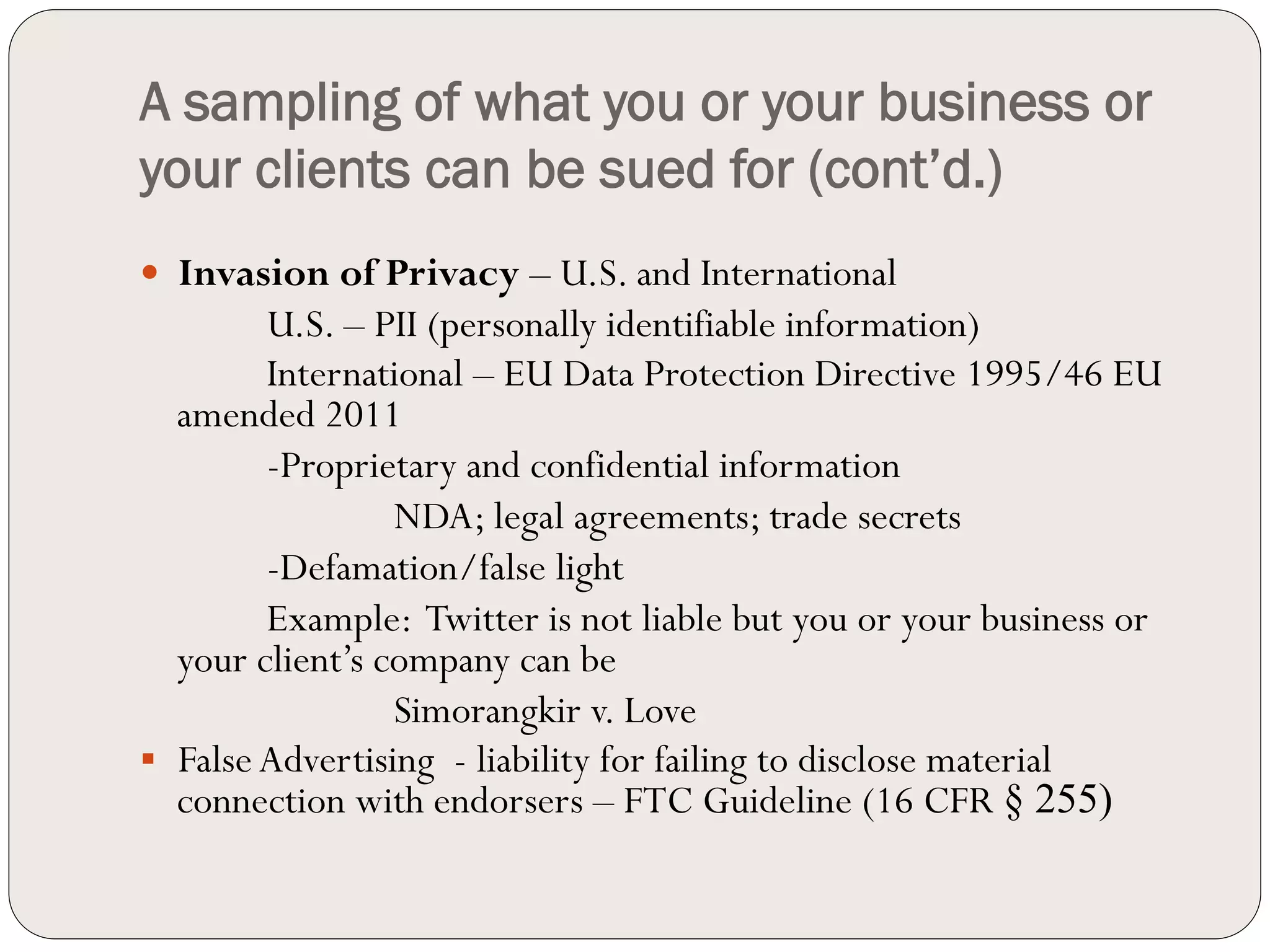 A sampling of what you or your business or
your clients can be sued for (cont’d.)
—  Invasion of Privacy – U.S. and International
          U.S. – PII (personally identifiable information)
          International – EU Data Protection Directive 1995/46 EU
    amended 2011
          -Proprietary and confidential information
                   NDA; legal agreements; trade secrets
          -Defamation/false light
          Example: Twitter is not liable but you or your business or
    your client’s company can be
                   Simorangkir v. Love
§  False Advertising - liability for failing to disclose material
    connection with endorsers – FTC Guideline (16 CFR § 255)
 
