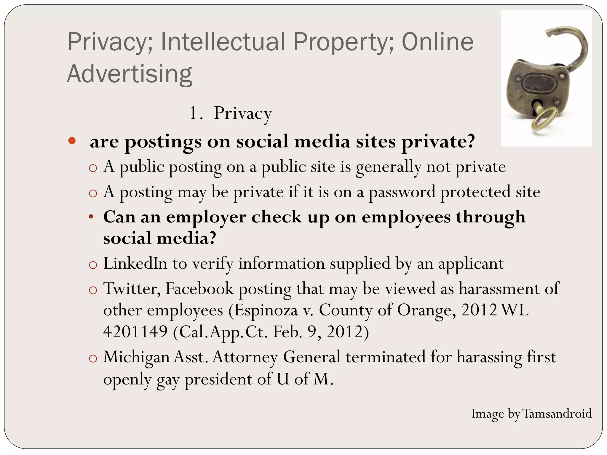 Privacy; Intellectual Property; Online
Advertising
              1. Privacy
—  are postings on social media sites private?
  o  A public posting on a public site is generally not private
  o  A posting may be private if it is on a password protected site
  •  Can an employer check up on employees through
     social media?
  o  LinkedIn to verify information supplied by an applicant
  o  Twitter, Facebook posting that may be viewed as harassment of
     other employees (Espinoza v. County of Orange, 2012 WL
     4201149 (Cal.App.Ct. Feb. 9, 2012)
  o  Michigan Asst. Attorney General terminated for harassing first
     openly gay president of U of M.
                                                         Image by Tamsandroid
 