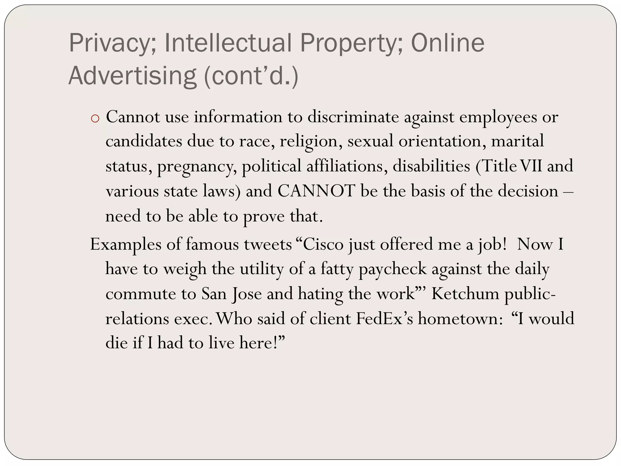 Privacy; Intellectual Property; Online
Advertising (cont’d.)
 o  Cannot use information to discriminate against employees or
   candidates due to race, religion, sexual orientation, marital
   status, pregnancy, political affiliations, disabilities (Title VII and
   various state laws) and CANNOT be the basis of the decision –
   need to be able to prove that.
 Examples of famous tweets “Cisco just offered me a job! Now I
   have to weigh the utility of a fatty paycheck against the daily
   commute to San Jose and hating the work”’ Ketchum public-
   relations exec. Who said of client FedEx’s hometown: “I would
   die if I had to live here!”
 