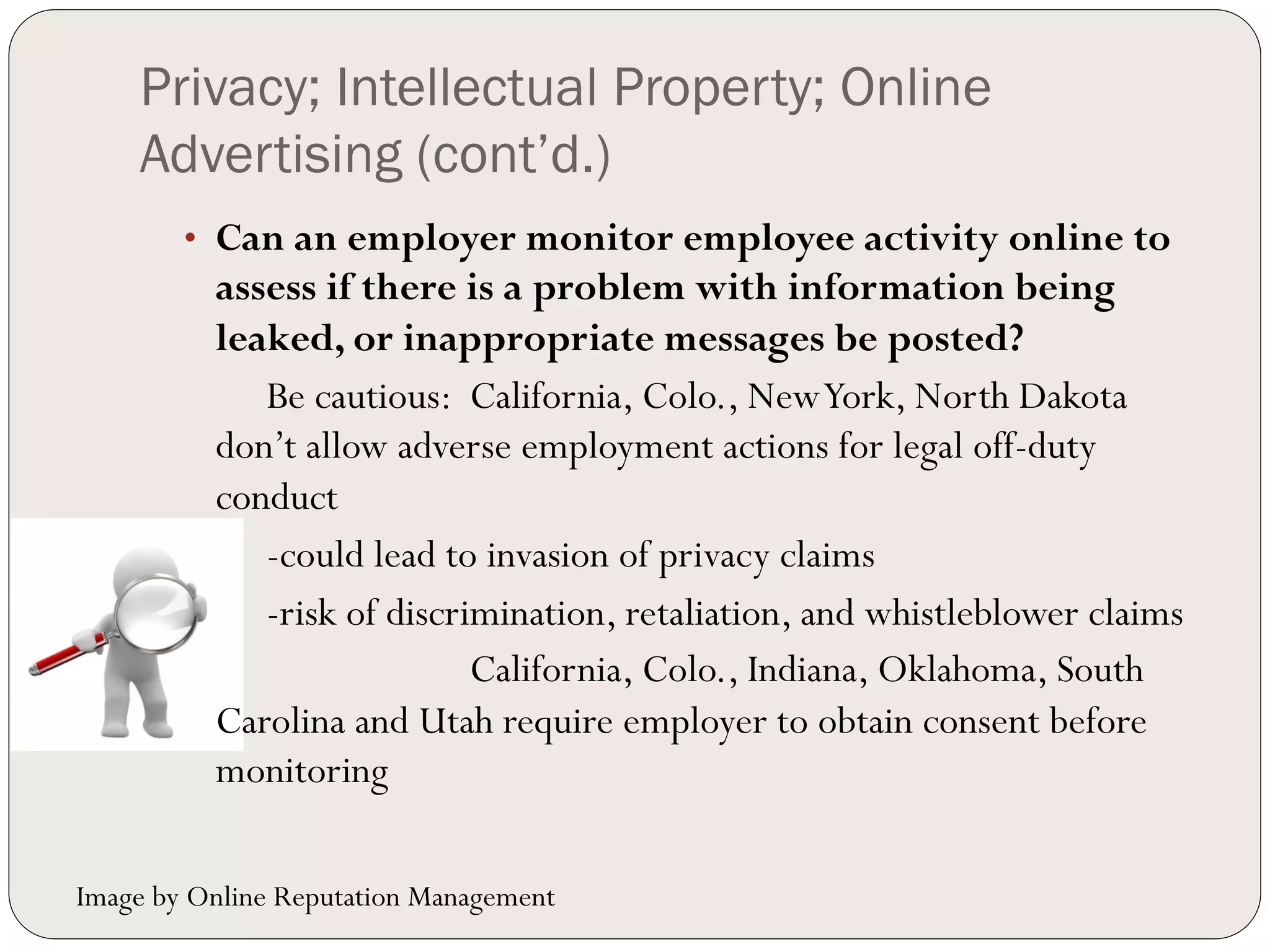 Privacy; Intellectual Property; Online
    Advertising (cont’d.)
        •  Can an employer monitor employee activity online to
          assess if there is a problem with information being
          leaked, or inappropriate messages be posted?
             Be cautious: California, Colo., New York, North Dakota
          don’t allow adverse employment actions for legal off-duty
          conduct
             -could lead to invasion of privacy claims
             -risk of discrimination, retaliation, and whistleblower claims
                            California, Colo., Indiana, Oklahoma, South
          Carolina and Utah require employer to obtain consent before
          monitoring

Image by Online Reputation Management
 