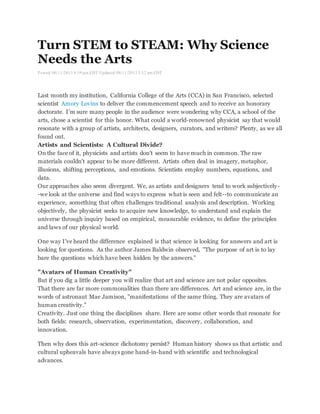 Turn STEM to STEAM: Why Science 
Needs the Arts 
Posted: 06/11/2013 8:39 pm EDT Updated: 08/11/2013 5:12 am EDT 
Last month my institution, California College of the Arts (CCA) in San Francisco, selected 
scientist Amory Lovins to deliver the commencement speech and to receive an honorary 
doctorate. I'm sure many people in the audience were wondering why CCA, a school of the 
arts, chose a scientist for this honor. What could a world-renowned physicist say that would 
resonate with a group of artists, architects, designers, curators, and writers? Plenty, as we all 
found out. 
Artists and Scientists: A Cultural Divide? 
On the face of it, physicists and artists don't seem to have much in common. The raw 
materials couldn't appear to be more different. Artists often deal in imagery, metaphor, 
illusions, shifting perceptions, and emotions. Scientists employ numbers, equations, and 
data. 
Our approaches also seem divergent. We, as artists and designers tend to work subjectively- 
-we look at the universe and find ways to express what is seen and felt--to communicate an 
experience, something that often challenges traditional analysis and description. Working 
objectively, the physicist seeks to acquire new knowledge, to understand and explain the 
universe through inquiry based on empirical, measurable evidence, to define the principles 
and laws of our physical world. 
One way I've heard the difference explained is that science is looking for answers and art is 
looking for questions. As the author James Baldwin observed, "The purpose of art is to lay 
bare the questions which have been hidden by the answers." 
"Avatars of Human Creativity" 
But if you dig a little deeper you will realize that art and science are not polar opposites. 
That there are far more commonalities than there are differences. Art and science are, in the 
words of astronaut Mae Jamison, "manifestations of the same thing. They are avatars of 
human creativity." 
Creativity. Just one thing the disciplines share. Here are some other words that resonate for 
both fields: research, observation, experimentation, discovery, collaboration, and 
innovation. 
Then why does this art-science dichotomy persist? Human history shows us that artistic and 
cultural upheavals have always gone hand-in-hand with scientific and technological 
advances. 
 