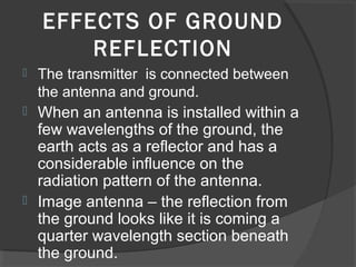 EFFECTS OF GROUND
        REFLECTION
   The transmitter is connected between
    the antenna and ground.
 When an antenna is installed within a
  few wavelengths of the ground, the
  earth acts as a reflector and has a
  considerable influence on the
  radiation pattern of the antenna.
 Image antenna – the reflection from
  the ground looks like it is coming a
  quarter wavelength section beneath
  the ground.
 