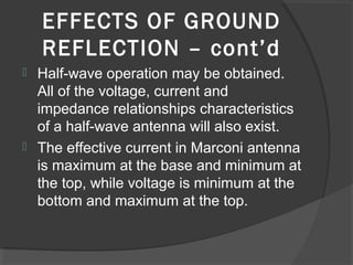 EFFECTS OF GROUND
    REFLECTION – cont’d
 Half-wave operation may be obtained.
  All of the voltage, current and
  impedance relationships characteristics
  of a half-wave antenna will also exist.
 The effective current in Marconi antenna
  is maximum at the base and minimum at
  the top, while voltage is minimum at the
  bottom and maximum at the top.
 