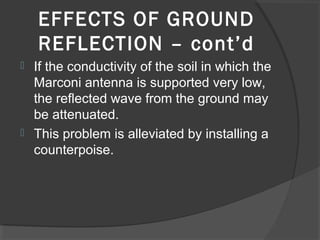 EFFECTS OF GROUND
    REFLECTION – cont’d
 If the conductivity of the soil in which the
  Marconi antenna is supported very low,
  the reflected wave from the ground may
  be attenuated.
 This problem is alleviated by installing a
  counterpoise.
 