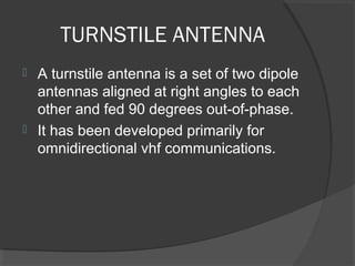 TURNSTILE ANTENNA
 A turnstile antenna is a set of two dipole 
  antennas aligned at right angles to each 
  other and fed 90 degrees out-of-phase. 
 It has been developed primarily for 
  omnidirectional vhf communications.
 