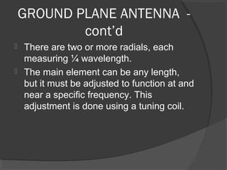 GROUND PLANE ANTENNA -
            cont’d
 There are two or more radials, each
  measuring ¼ wavelength.
 The main element can be any length,
  but it must be adjusted to function at and
  near a specific frequency. This
  adjustment is done using a tuning coil.
 
