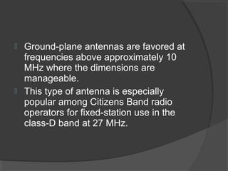  Ground-plane antennas are favored at
  frequencies above approximately 10
  MHz where the dimensions are
  manageable.
 This type of antenna is especially
  popular among Citizens Band radio
  operators for fixed-station use in the
  class-D band at 27 MHz.
 