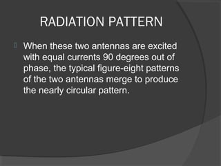 RADIATION PATTERN
   When these two antennas are excited 
    with equal currents 90 degrees out of 
    phase, the typical figure-eight patterns 
    of the two antennas merge to produce 
    the nearly circular pattern.
 