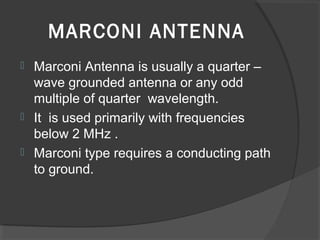 MARCONI ANTENNA
 Marconi Antenna is usually a quarter –
  wave grounded antenna or any odd
  multiple of quarter wavelength.
 It is used primarily with frequencies
  below 2 MHz .
 Marconi type requires a conducting path
  to ground.
 
