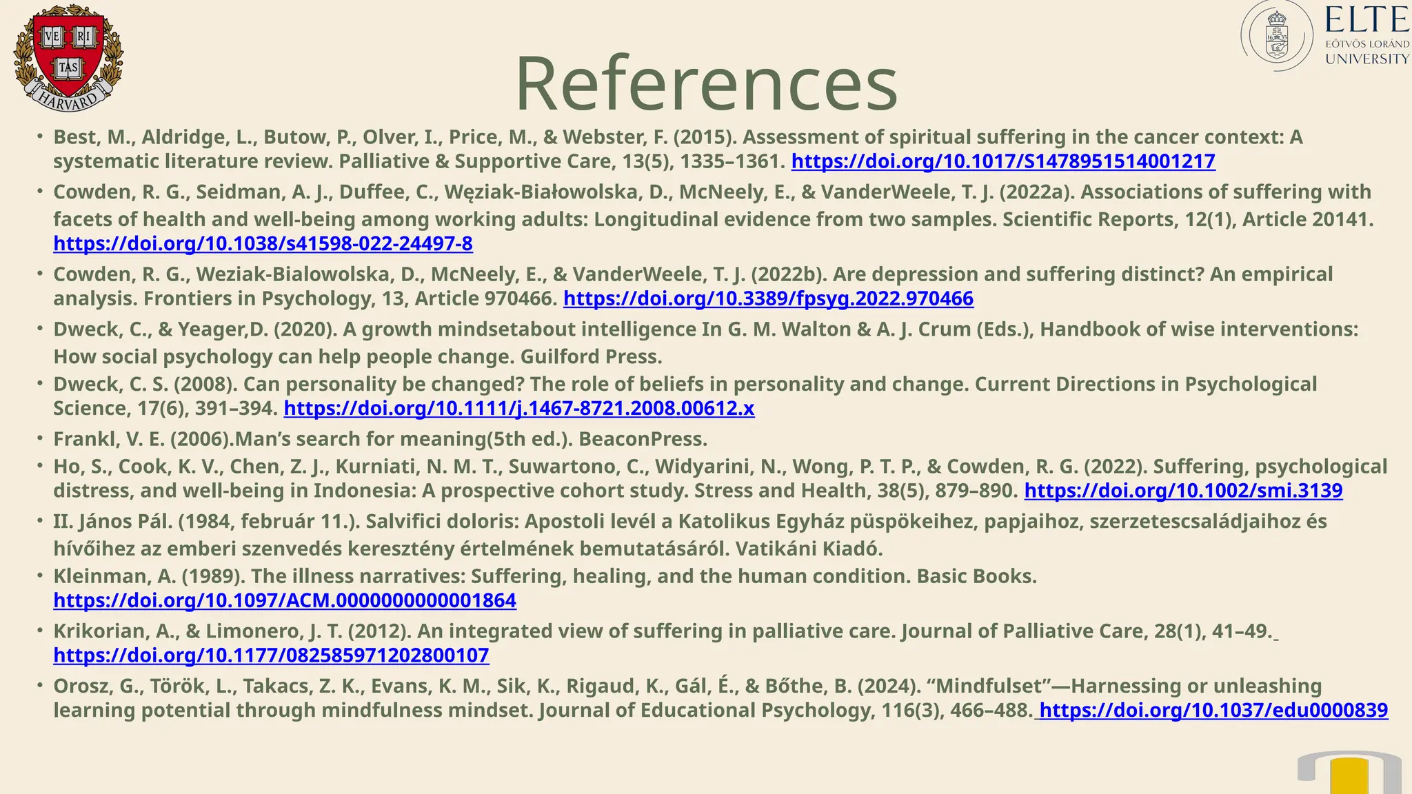 References
• Best, M., Aldridge, L., Butow, P., Olver, I., Price, M., & Webster, F. (2015). Assessment of spiritual suffering in the cancer context: A
systematic literature review. Palliative & Supportive Care, 13(5), 1335–1361. https://doi.org/10.1017/S1478951514001217
• Cowden, R. G., Seidman, A. J., Duffee, C., Węziak-Białowolska, D., McNeely, E., & VanderWeele, T. J. (2022a). Associations of suffering with
facets of health and well-being among working adults: Longitudinal evidence from two samples. Scientific Reports, 12(1), Article 20141.
https://doi.org/10.1038/s41598-022-24497-8
• Cowden, R. G., Weziak-Bialowolska, D., McNeely, E., & VanderWeele, T. J. (2022b). Are depression and suffering distinct? An empirical
analysis. Frontiers in Psychology, 13, Article 970466. https://doi.org/10.3389/fpsyg.2022.970466
• Dweck, C., & Yeager,D. (2020). A growth mindsetabout intelligence In G. M. Walton & A. J. Crum (Eds.), Handbook of wise interventions:
How social psychology can help people change. Guilford Press.
• Dweck, C. S. (2008). Can personality be changed? The role of beliefs in personality and change. Current Directions in Psychological
Science, 17(6), 391–394. https://doi.org/10.1111/j.1467-8721.2008.00612.x
• Frankl, V. E. (2006).Man’s search for meaning(5th ed.). BeaconPress.
• Ho, S., Cook, K. V., Chen, Z. J., Kurniati, N. M. T., Suwartono, C., Widyarini, N., Wong, P. T. P., & Cowden, R. G. (2022). Suffering, psychological
distress, and well-being in Indonesia: A prospective cohort study. Stress and Health, 38(5), 879–890. https://doi.org/10.1002/smi.3139
• II. János Pál. (1984, február 11.). Salvifici doloris: Apostoli levél a Katolikus Egyház püspökeihez, papjaihoz, szerzetescsaládjaihoz és
hívőihez az emberi szenvedés keresztény értelmének bemutatásáról. Vatikáni Kiadó.
• Kleinman, A. (1989). The illness narratives: Suffering, healing, and the human condition. Basic Books.
https://doi.org/10.1097/ACM.0000000000001864
• Krikorian, A., & Limonero, J. T. (2012). An integrated view of suffering in palliative care. Journal of Palliative Care, 28(1), 41–49.
https://doi.org/10.1177/082585971202800107
• Orosz, G., Török, L., Takacs, Z. K., Evans, K. M., Sik, K., Rigaud, K., Gál, É., & Bőthe, B. (2024). “Mindfulset”—Harnessing or unleashing
learning potential through mindfulness mindset. Journal of Educational Psychology, 116(3), 466–488. https://doi.org/10.1037/edu0000839
 