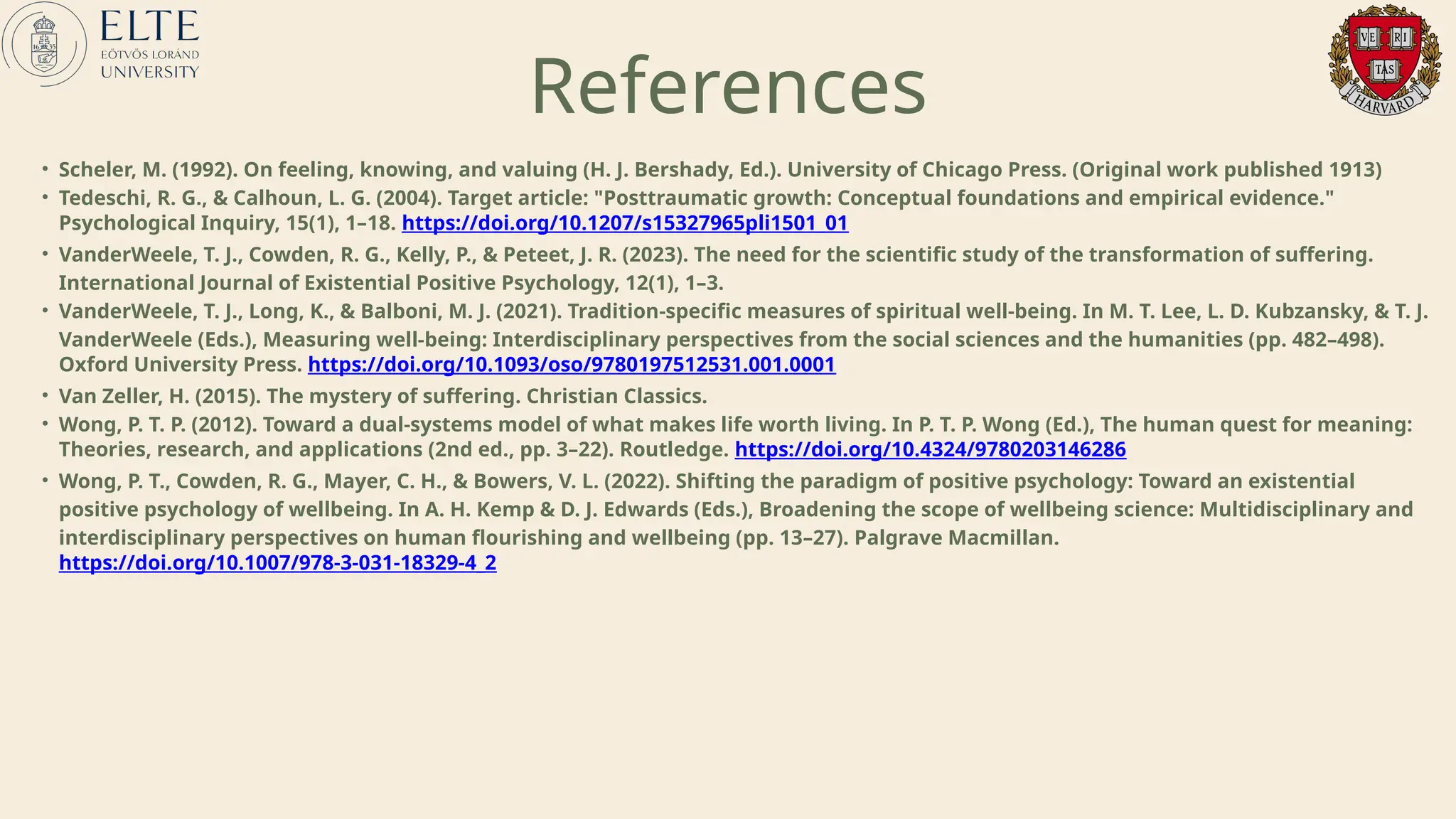 • Scheler, M. (1992). On feeling, knowing, and valuing (H. J. Bershady, Ed.). University of Chicago Press. (Original work published 1913)
• Tedeschi, R. G., & Calhoun, L. G. (2004). Target article: "Posttraumatic growth: Conceptual foundations and empirical evidence."
Psychological Inquiry, 15(1), 1–18. https://doi.org/10.1207/s15327965pli1501_01
• VanderWeele, T. J., Cowden, R. G., Kelly, P., & Peteet, J. R. (2023). The need for the scientific study of the transformation of suffering.
International Journal of Existential Positive Psychology, 12(1), 1–3.
• VanderWeele, T. J., Long, K., & Balboni, M. J. (2021). Tradition-specific measures of spiritual well-being. In M. T. Lee, L. D. Kubzansky, & T. J.
VanderWeele (Eds.), Measuring well-being: Interdisciplinary perspectives from the social sciences and the humanities (pp. 482–498).
Oxford University Press. https://doi.org/10.1093/oso/9780197512531.001.0001
• Van Zeller, H. (2015). The mystery of suffering. Christian Classics.
• Wong, P. T. P. (2012). Toward a dual-systems model of what makes life worth living. In P. T. P. Wong (Ed.), The human quest for meaning:
Theories, research, and applications (2nd ed., pp. 3–22). Routledge. https://doi.org/10.4324/9780203146286
• Wong, P. T., Cowden, R. G., Mayer, C. H., & Bowers, V. L. (2022). Shifting the paradigm of positive psychology: Toward an existential
positive psychology of wellbeing. In A. H. Kemp & D. J. Edwards (Eds.), Broadening the scope of wellbeing science: Multidisciplinary and
interdisciplinary perspectives on human flourishing and wellbeing (pp. 13–27). Palgrave Macmillan.
https://doi.org/10.1007/978-3-031-18329-4_2
References
 