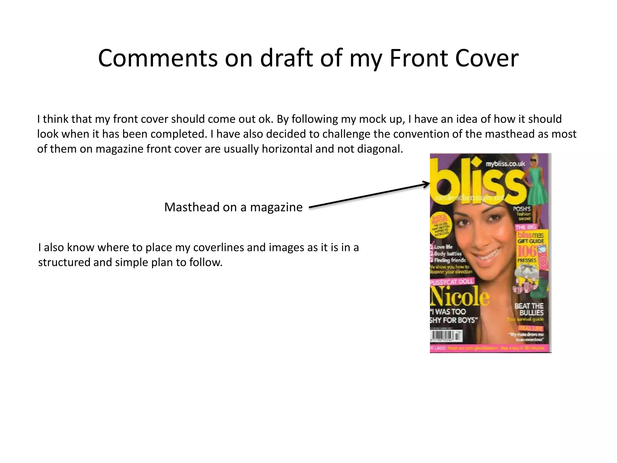 Comments on draft of my Front Cover

I think that my front cover should come out ok. By following my mock up, I have an idea of how it should
look when it has been completed. I have also decided to challenge the convention of the masthead as most
of them on magazine front cover are usually horizontal and not diagonal.



                         Masthead on a magazine

I also know where to place my coverlines and images as it is in a
structured and simple plan to follow.
 