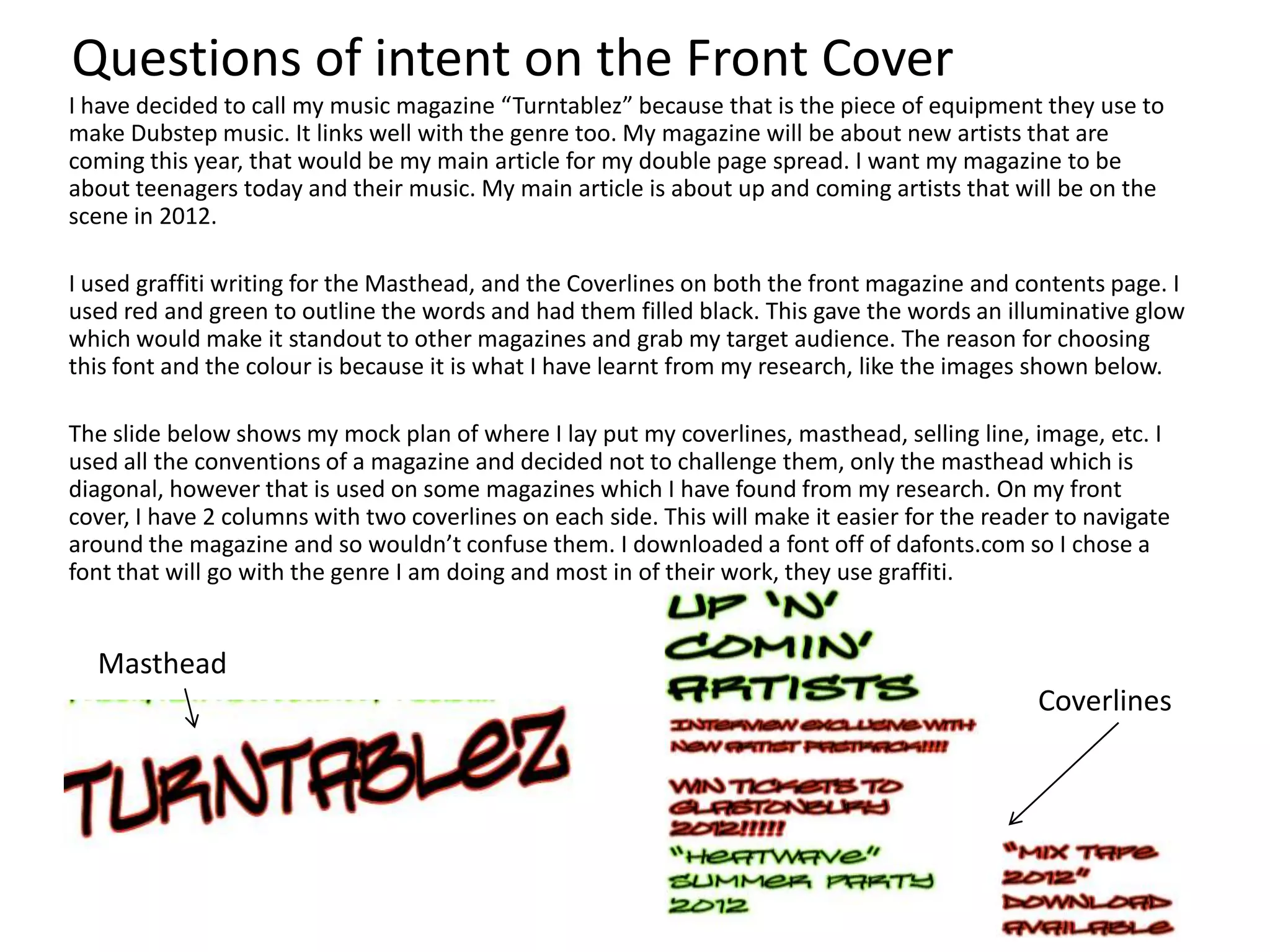 Questions of intent on the Front Cover
I have decided to call my music magazine “Turntablez” because that is the piece of equipment they use to
make Dubstep music. It links well with the genre too. My magazine will be about new artists that are
coming this year, that would be my main article for my double page spread. I want my magazine to be
about teenagers today and their music. My main article is about up and coming artists that will be on the
scene in 2012.

I used graffiti writing for the Masthead, and the Coverlines on both the front magazine and contents page. I
used red and green to outline the words and had them filled black. This gave the words an illuminative glow
which would make it standout to other magazines and grab my target audience. The reason for choosing
this font and the colour is because it is what I have learnt from my research, like the images shown below.

The slide below shows my mock plan of where I lay put my coverlines, masthead, selling line, image, etc. I
used all the conventions of a magazine and decided not to challenge them, only the masthead which is
diagonal, however that is used on some magazines which I have found from my research. On my front
cover, I have 2 columns with two coverlines on each side. This will make it easier for the reader to navigate
around the magazine and so wouldn’t confuse them. I downloaded a font off of dafonts.com so I chose a
font that will go with the genre I am doing and most in of their work, they use graffiti.


  Masthead
                                                                                               Coverlines
 