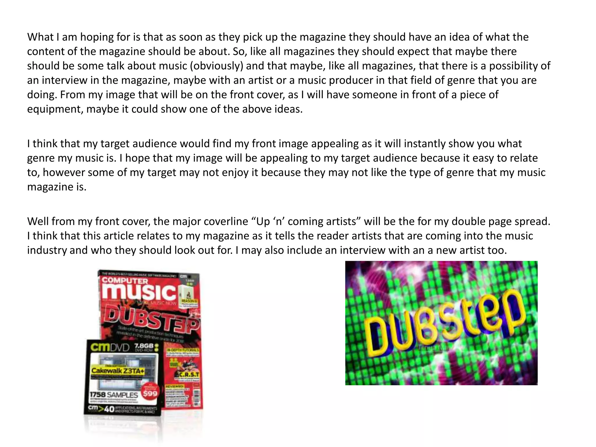 What I am hoping for is that as soon as they pick up the magazine they should have an idea of what the
content of the magazine should be about. So, like all magazines they should expect that maybe there
should be some talk about music (obviously) and that maybe, like all magazines, that there is a possibility of
an interview in the magazine, maybe with an artist or a music producer in that field of genre that you are
doing. From my image that will be on the front cover, as I will have someone in front of a piece of
equipment, maybe it could show one of the above ideas.

I think that my target audience would find my front image appealing as it will instantly show you what
genre my music is. I hope that my image will be appealing to my target audience because it easy to relate
to, however some of my target may not enjoy it because they may not like the type of genre that my music
magazine is.

Well from my front cover, the major coverline “Up ‘n’ coming artists” will be the for my double page spread.
I think that this article relates to my magazine as it tells the reader artists that are coming into the music
industry and who they should look out for. I may also include an interview with an a new artist too.
 
