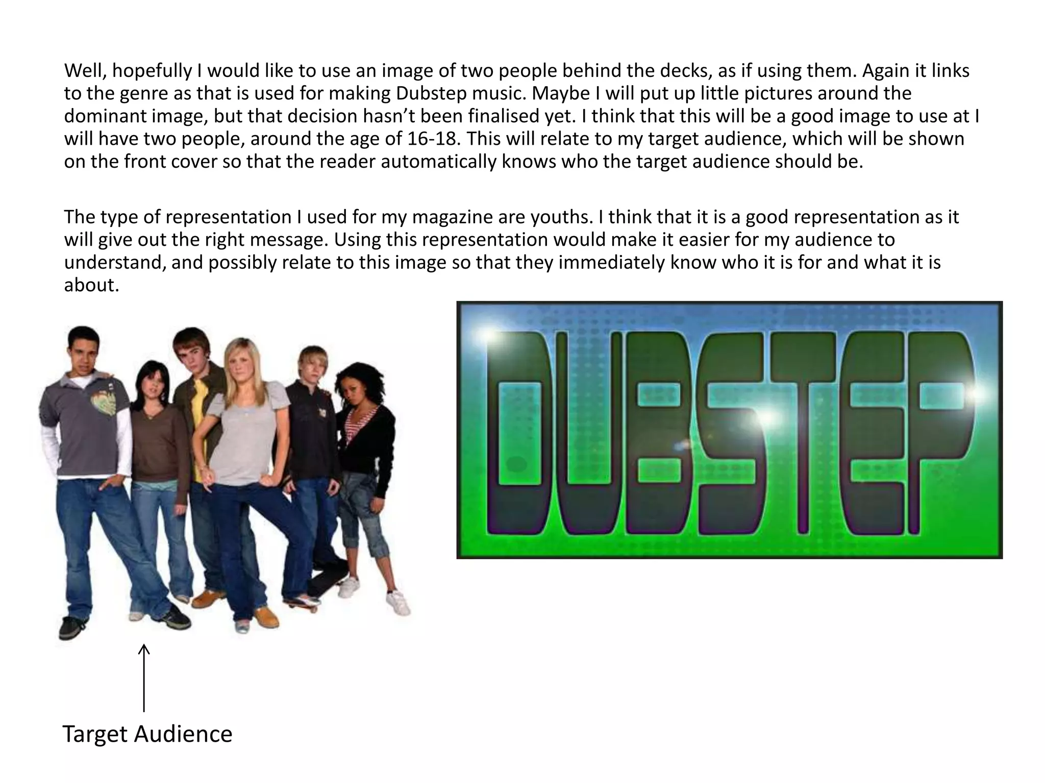 Well, hopefully I would like to use an image of two people behind the decks, as if using them. Again it links
to the genre as that is used for making Dubstep music. Maybe I will put up little pictures around the
dominant image, but that decision hasn’t been finalised yet. I think that this will be a good image to use at I
will have two people, around the age of 16-18. This will relate to my target audience, which will be shown
on the front cover so that the reader automatically knows who the target audience should be.

The type of representation I used for my magazine are youths. I think that it is a good representation as it
will give out the right message. Using this representation would make it easier for my audience to
understand, and possibly relate to this image so that they immediately know who it is for and what it is
about.




Target Audience
 