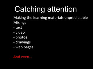 Catching attention
Making the learning materials unpredictable
Mixing:
- text
- video
- photos
- drawings
- web pages

And even…
 