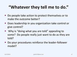 “Whatever they tell me to do.”
 Do people take action to protect themselves or to
make the outcome better?
 Does leadership in you organization take control or
give control?
 Why is “doing what you are told” appealing to
some? Do people really just want to do as they are
told?
 Do your procedures reinforce the leader-follower
model?
4/17/2014 jgillis767@aol.com 11
 