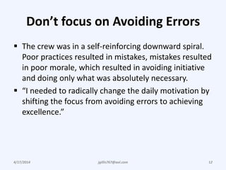 Don’t focus on Avoiding Errors
 The crew was in a self-reinforcing downward spiral.
Poor practices resulted in mistakes, mistakes resulted
in poor morale, which resulted in avoiding initiative
and doing only what was absolutely necessary.
 “I needed to radically change the daily motivation by
shifting the focus from avoiding errors to achieving
excellence.”
4/17/2014 12jgillis767@aol.com
 