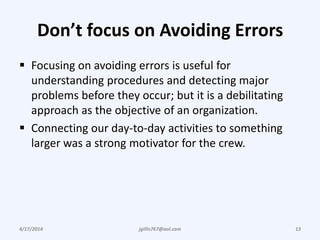 Don’t focus on Avoiding Errors
 Focusing on avoiding errors is useful for
understanding procedures and detecting major
problems before they occur; but it is a debilitating
approach as the objective of an organization.
 Connecting our day-to-day activities to something
larger was a strong motivator for the crew.
4/17/2014 13jgillis767@aol.com
 