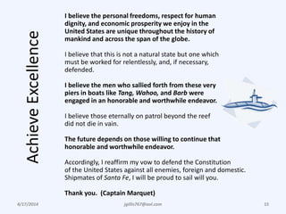AchieveExcellence
4/17/2014 jgillis767@aol.com 15
I believe the personal freedoms, respect for human
dignity, and economic prosperity we enjoy in the
United States are unique throughout the history of
mankind and across the span of the globe.
I believe that this is not a natural state but one which
must be worked for relentlessly, and, if necessary,
defended.
I believe the men who sallied forth from these very
piers in boats like Tang, Wahoo, and Barb were
engaged in an honorable and worthwhile endeavor.
I believe those eternally on patrol beyond the reef
did not die in vain.
The future depends on those willing to continue that
honorable and worthwhile endeavor.
Accordingly, I reaffirm my vow to defend the Constitution
of the United States against all enemies, foreign and domestic.
Shipmates of Santa Fe, I will be proud to sail will you.
Thank you. (Captain Marquet)
 