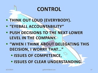 CONTROL
 THINK OUT LOUD (EVERYBODY).
 “EYEBALL ACCOUNTABILITY”
 PUSH DECISIONS TO THE NEXT LOWER
LEVEL IN THE COMPANY.
 “WHEN I THINK ABOUT DELEGATING THIS
DECISION, I WORRY THAT…”
 ISSUES OF COMPETENCE,
 ISSUES OF CLEAR UNDERSTANDING.
4/17/2014 jgillis767@aol.com 17
 