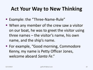Act Your Way to New Thinking
 Example: the “Three-Name-Rule”
 When any member of the crew saw a visitor
on our boat, he was to greet the visitor using
three names – the visitor’s name, his own
name, and the ship’s name.
 For example, “Good morning, Commodore
Kenny, my name is Petty Officer Jones,
welcome aboard Santa Fe.”
4/17/2014 jgillis767@aol.com 18
 