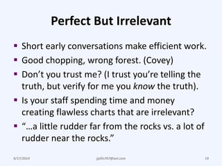 Perfect But Irrelevant
 Short early conversations make efficient work.
 Good chopping, wrong forest. (Covey)
 Don’t you trust me? (I trust you’re telling the
truth, but verify for me you know the truth).
 Is your staff spending time and money
creating flawless charts that are irrelevant?
 “…a little rudder far from the rocks vs. a lot of
rudder near the rocks.”
4/17/2014 jgillis767@aol.com 19
 