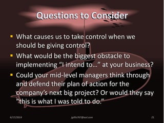 Questions to Consider
 What causes us to take control when we
should be giving control?
 What would be the biggest obstacle to
implementing “I intend to…” at your business?
 Could your mid-level managers think through
and defend their plan of action for the
company’s next big project? Or would they say
“this is what I was told to do.”
4/17/2014 jgillis767@aol.com 21
 