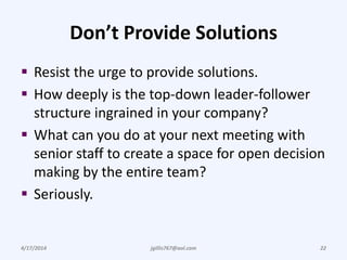 Don’t Provide Solutions
 Resist the urge to provide solutions.
 How deeply is the top-down leader-follower
structure ingrained in your company?
 What can you do at your next meeting with
senior staff to create a space for open decision
making by the entire team?
 Seriously.
4/17/2014 jgillis767@aol.com 22
 