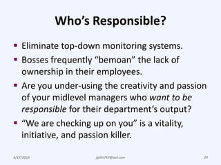 Who’s Responsible?
 Eliminate top-down monitoring systems.
 Bosses frequently “bemoan” the lack of
ownership in their employees.
 Are you under-using the creativity and passion
of your midlevel managers who want to be
responsible for their department’s output?
 “We are checking up on you” is a vitality,
initiative, and passion killer.
4/17/2014 jgillis767@aol.com 24
 