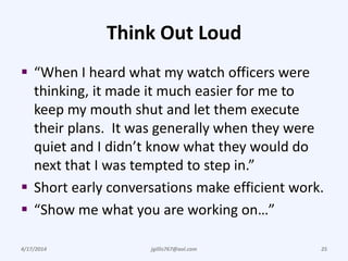 Think Out Loud
 “When I heard what my watch officers were
thinking, it made it much easier for me to
keep my mouth shut and let them execute
their plans. It was generally when they were
quiet and I didn’t know what they would do
next that I was tempted to step in.”
 Short early conversations make efficient work.
 “Show me what you are working on…”
4/17/2014 jgillis767@aol.com 25
 