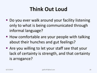 Think Out Loud
 Do you ever walk around your facility listening
only to what is being communicated through
informal language?
 How comfortable are your people with talking
about their hunches and gut feelings?
 Are you willing to let your staff see that your
lack of certainty is strength, and that certainty
is arrogance?
4/17/2014 jgillis767@aol.com 26
 