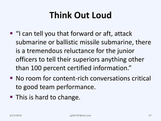 Think Out Loud
 “I can tell you that forward or aft, attack
submarine or ballistic missile submarine, there
is a tremendous reluctance for the junior
officers to tell their superiors anything other
than 100 percent certified information.”
 No room for content-rich conversations critical
to good team performance.
 This is hard to change.
4/17/2014 jgillis767@aol.com 27
 