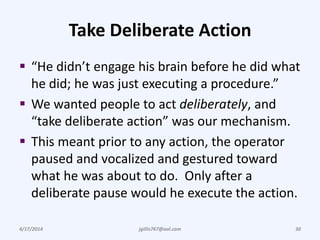 Take Deliberate Action
 “He didn’t engage his brain before he did what
he did; he was just executing a procedure.”
 We wanted people to act deliberately, and
“take deliberate action” was our mechanism.
 This meant prior to any action, the operator
paused and vocalized and gestured toward
what he was about to do. Only after a
deliberate pause would he execute the action.
4/17/2014 jgillis767@aol.com 30
 