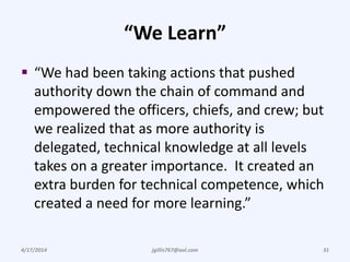 “We Learn”
 “We had been taking actions that pushed
authority down the chain of command and
empowered the officers, chiefs, and crew; but
we realized that as more authority is
delegated, technical knowledge at all levels
takes on a greater importance. It created an
extra burden for technical competence, which
created a need for more learning.”
4/17/2014 jgillis767@aol.com 31
 