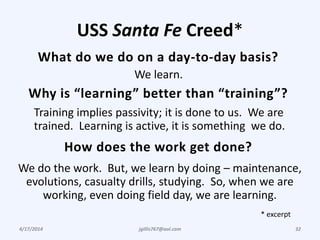 USS Santa Fe Creed*
4/17/2014 jgillis767@aol.com 32
What do we do on a day-to-day basis?
Why is “learning” better than “training”?
We learn.
Training implies passivity; it is done to us. We are
trained. Learning is active, it is something we do.
How does the work get done?
We do the work. But, we learn by doing – maintenance,
evolutions, casualty drills, studying. So, when we are
working, even doing field day, we are learning.
* excerpt
 