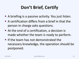 Don’t Brief, Certify
 A briefing is a passive activity. You just listen.
 A certification differs from a brief in that the
person in charge asks questions.
 At the end of a certification, a decision is
made whether the team is ready to perform.
 If the team has not demonstrated the
necessary knowledge, the operation should be
postponed.
4/17/2014 jgillis767@aol.com 34
 