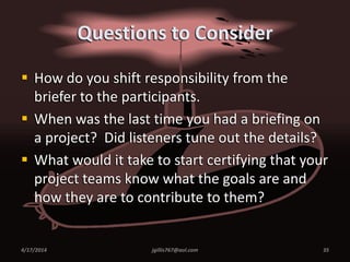 Questions to Consider
 How do you shift responsibility from the
briefer to the participants.
 When was the last time you had a briefing on
a project? Did listeners tune out the details?
 What would it take to start certifying that your
project teams know what the goals are and
how they are to contribute to them?
4/17/2014 jgillis767@aol.com 35
 