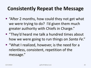 Consistently Repeat the Message
 “After 2 months, how could they not get what
we were trying to do? I’d given them much
greater authority with Chiefs in Charge.”
 “They’d heard me talk a hundred times about
how we were going to run things on Santa Fe.”
 “What I realized, however, is the need for a
relentless, consistent, repetition of the
message.”
4/17/2014 jgillis767@aol.com 36
 