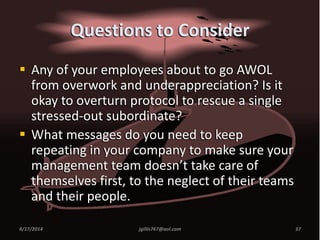 Questions to Consider
 Any of your employees about to go AWOL
from overwork and underappreciation? Is it
okay to overturn protocol to rescue a single
stressed-out subordinate?
 What messages do you need to keep
repeating in your company to make sure your
management team doesn’t take care of
themselves first, to the neglect of their teams
and their people.
4/17/2014 jgillis767@aol.com 37
 