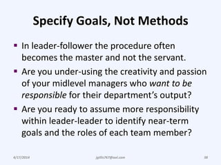 Specify Goals, Not Methods
 In leader-follower the procedure often
becomes the master and not the servant.
 Are you under-using the creativity and passion
of your midlevel managers who want to be
responsible for their department’s output?
 Are you ready to assume more responsibility
within leader-leader to identify near-term
goals and the roles of each team member?
4/17/2014 jgillis767@aol.com 38
 