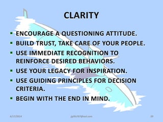 CLARITY
 ENCOURAGE A QUESTIONING ATTITUDE.
 BUILD TRUST, TAKE CARE OF YOUR PEOPLE.
 USE IMMEDIATE RECOGNITION TO
REINFORCE DESIRED BEHAVIORS.
 USE YOUR LEGACY FOR INSPIRATION.
 USE GUIDING PRINCIPLES FOR DECISION
CRITERIA.
 BEGIN WITH THE END IN MIND.
4/17/2014 jgillis767@aol.com 39
 