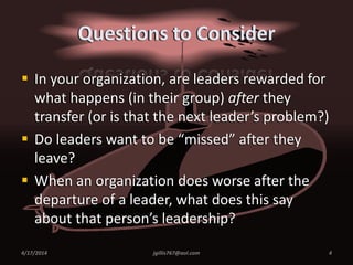 Questions to Consider
 In your organization, are leaders rewarded for
what happens (in their group) after they
transfer (or is that the next leader’s problem?)
 Do leaders want to be “missed” after they
leave?
 When an organization does worse after the
departure of a leader, what does this say
about that person’s leadership?
4/17/2014 jgillis767@aol.com 4
 