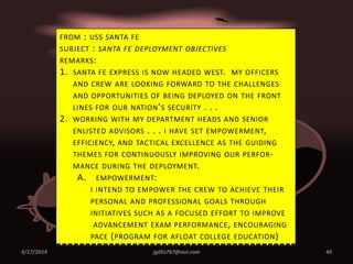 4/17/2014 jgillis767@aol.com 40
FROM : USS SANTA FE
SUBJECT : SANTA FE DEPLOYMENT OBJECTIVES
REMARKS:
1. SANTA FE EXPRESS IS NOW HEADED WEST. MY OFFICERS
AND CREW ARE LOOKING FORWARD TO THE CHALLENGES
AND OPPORTUNITIES OF BEING DEPLOYED ON THE FRONT
LINES FOR OUR NATION’S SECURITY . . .
2. WORKING WITH MY DEPARTMENT HEADS AND SENIOR
ENLISTED ADVISORS . . . I HAVE SET EMPOWERMENT,
EFFICIENCY, AND TACTICAL EXCELLENCE AS THE GUIDING
THEMES FOR CONTINUOUSLY IMPROVING OUR PERFOR-
MANCE DURING THE DEPLOYMENT.
A. EMPOWERMENT:
I INTEND TO EMPOWER THE CREW TO ACHIEVE THEIR
PERSONAL AND PROFESSIONAL GOALS THROUGH
INITIATIVES SUCH AS A FOCUSED EFFORT TO IMPROVE
ADVANCEMENT EXAM PERFORMANCE, ENCOURAGING
PACE (PROGRAM FOR AFLOAT COLLEGE EDUCATION)
 